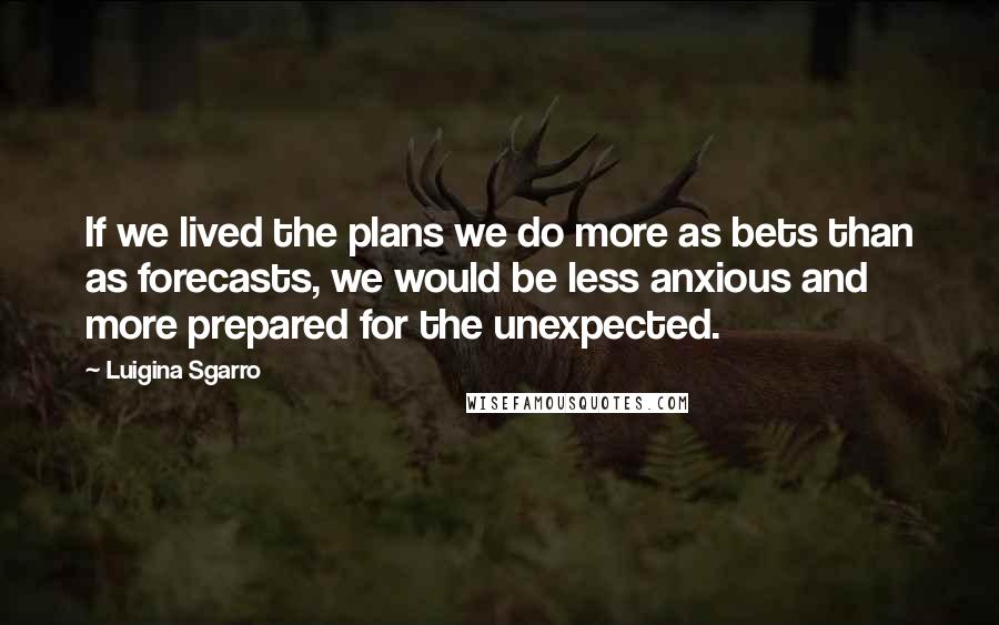 Luigina Sgarro Quotes: If we lived the plans we do more as bets than as forecasts, we would be less anxious and more prepared for the unexpected.