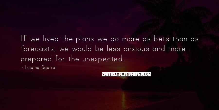 Luigina Sgarro Quotes: If we lived the plans we do more as bets than as forecasts, we would be less anxious and more prepared for the unexpected.