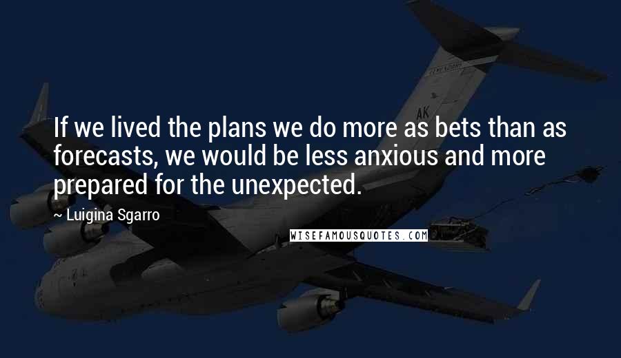 Luigina Sgarro Quotes: If we lived the plans we do more as bets than as forecasts, we would be less anxious and more prepared for the unexpected.