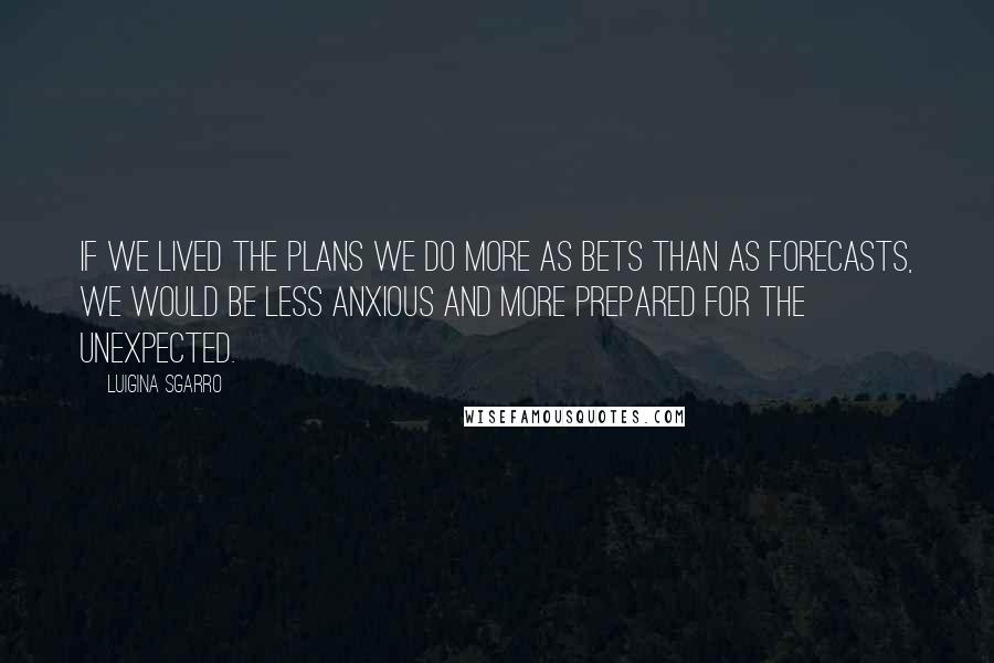 Luigina Sgarro Quotes: If we lived the plans we do more as bets than as forecasts, we would be less anxious and more prepared for the unexpected.