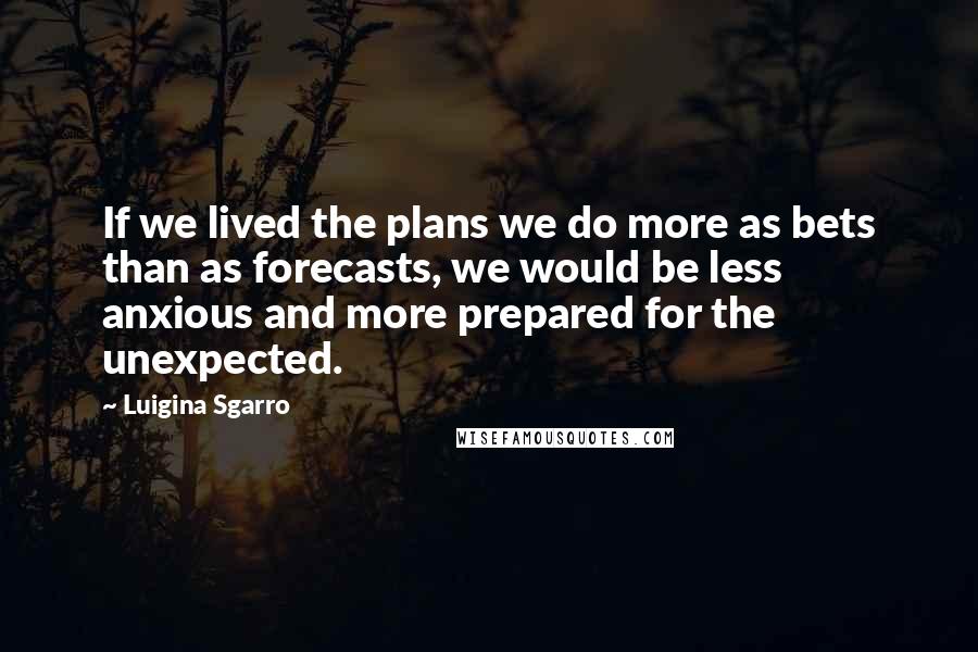 Luigina Sgarro Quotes: If we lived the plans we do more as bets than as forecasts, we would be less anxious and more prepared for the unexpected.