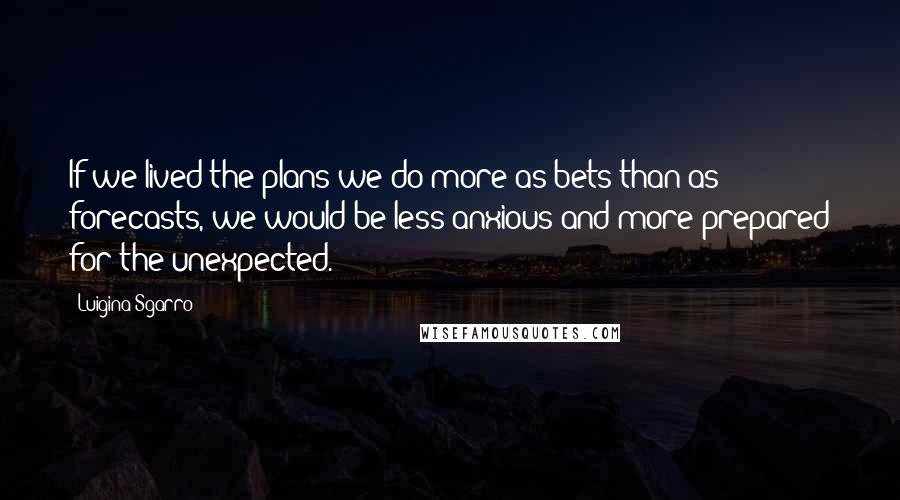 Luigina Sgarro Quotes: If we lived the plans we do more as bets than as forecasts, we would be less anxious and more prepared for the unexpected.