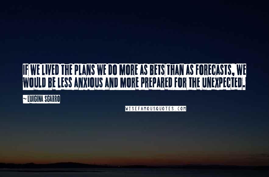 Luigina Sgarro Quotes: If we lived the plans we do more as bets than as forecasts, we would be less anxious and more prepared for the unexpected.