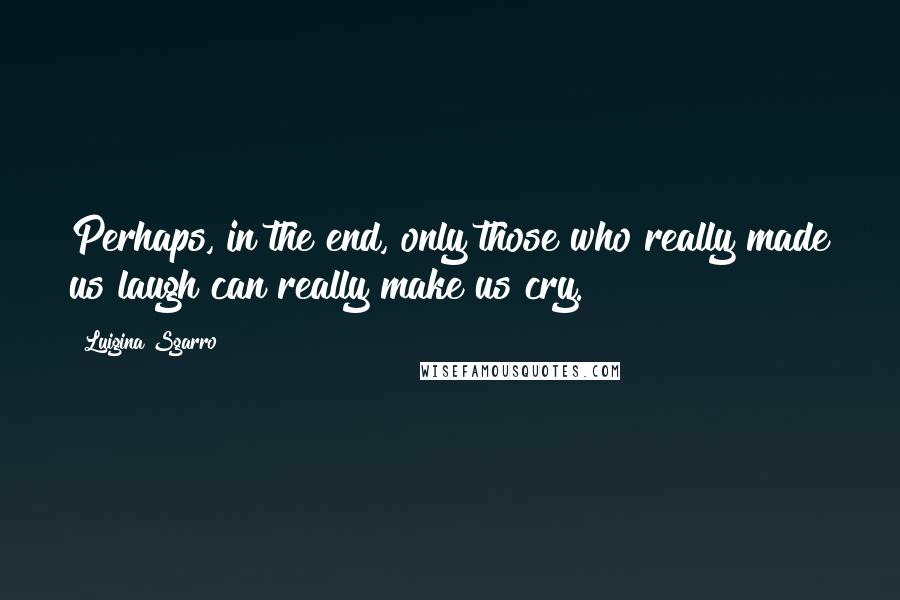 Luigina Sgarro Quotes: Perhaps, in the end, only those who really made us laugh can really make us cry.