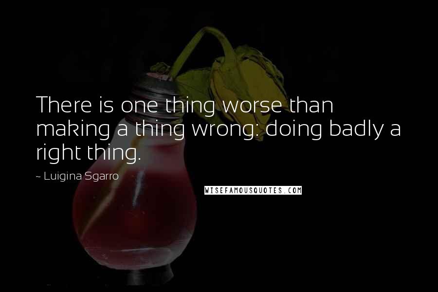 Luigina Sgarro Quotes: There is one thing worse than making a thing wrong: doing badly a right thing.