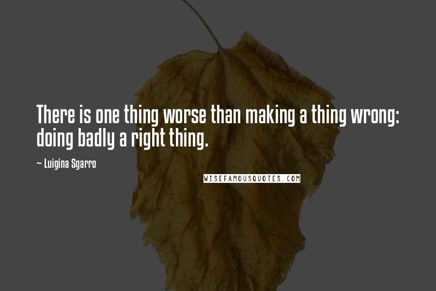 Luigina Sgarro Quotes: There is one thing worse than making a thing wrong: doing badly a right thing.