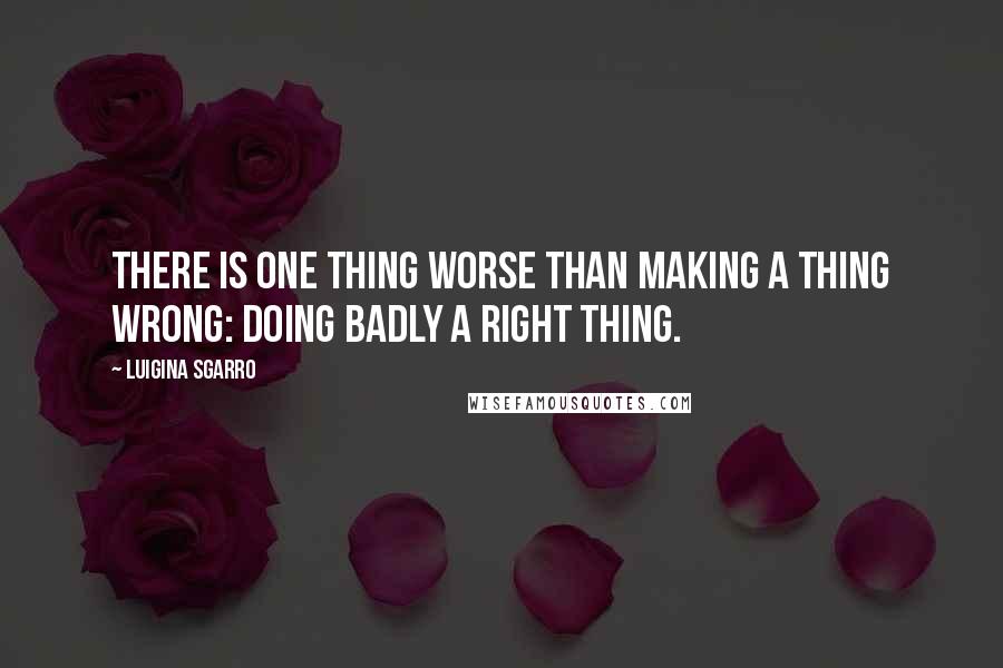 Luigina Sgarro Quotes: There is one thing worse than making a thing wrong: doing badly a right thing.