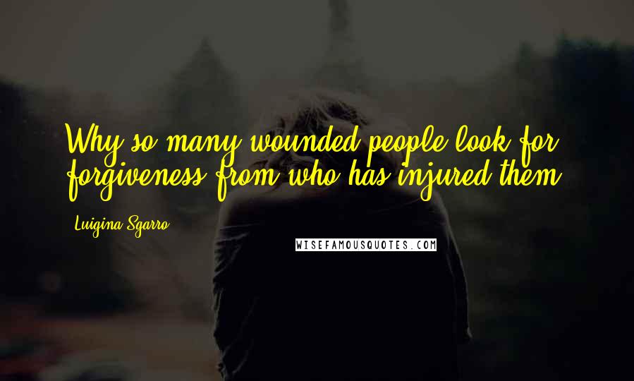 Luigina Sgarro Quotes: Why so many wounded people look for forgiveness from who has injured them?