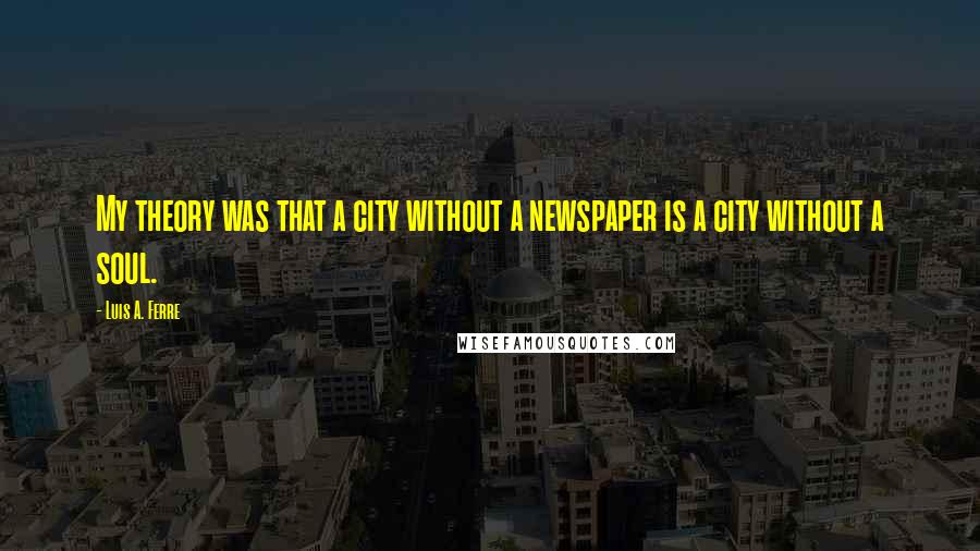 Luis A. Ferre Quotes: My theory was that a city without a newspaper is a city without a soul.