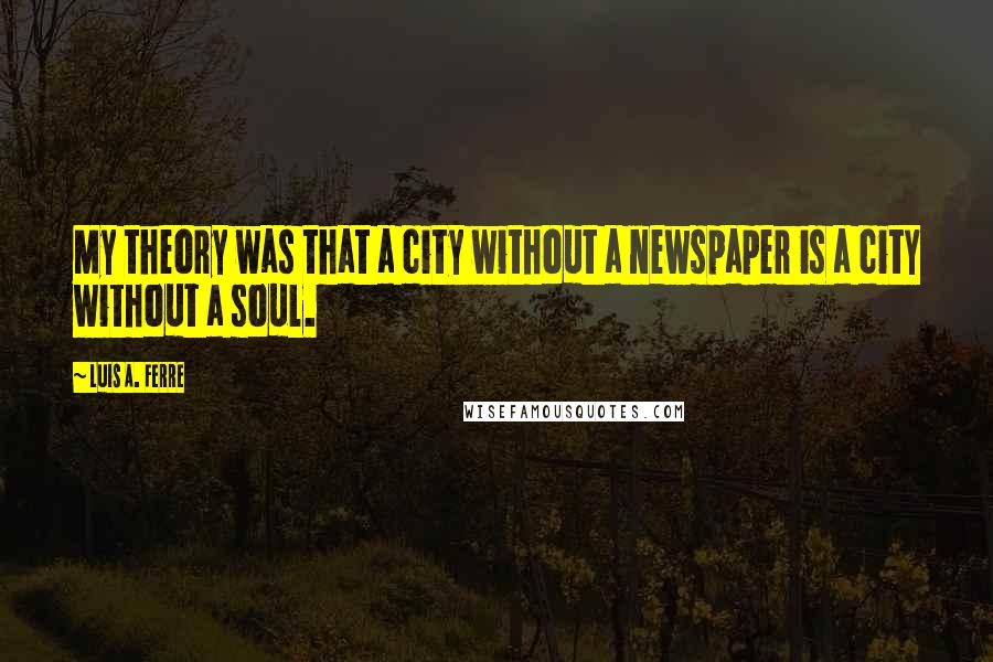 Luis A. Ferre Quotes: My theory was that a city without a newspaper is a city without a soul.