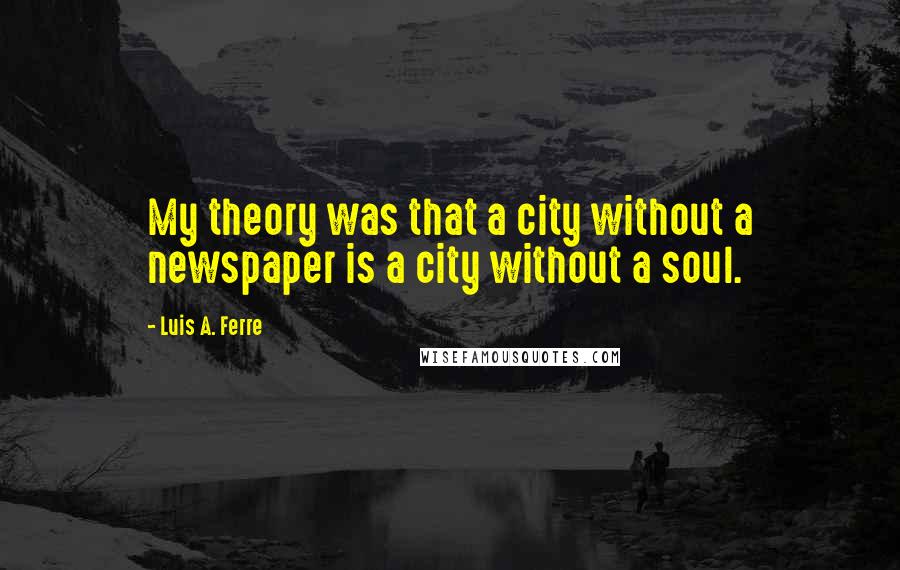 Luis A. Ferre Quotes: My theory was that a city without a newspaper is a city without a soul.