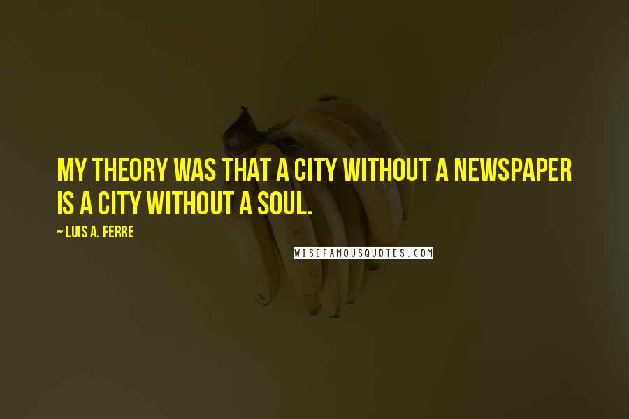 Luis A. Ferre Quotes: My theory was that a city without a newspaper is a city without a soul.