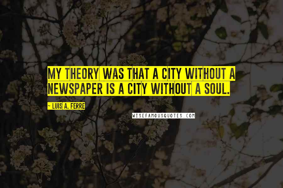 Luis A. Ferre Quotes: My theory was that a city without a newspaper is a city without a soul.