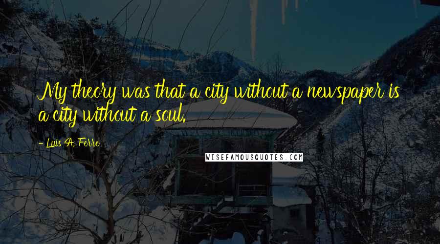 Luis A. Ferre Quotes: My theory was that a city without a newspaper is a city without a soul.