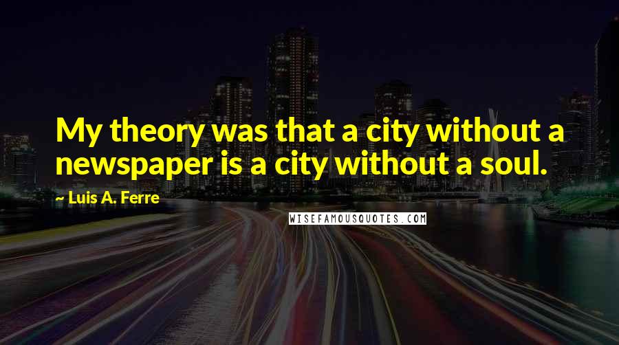 Luis A. Ferre Quotes: My theory was that a city without a newspaper is a city without a soul.