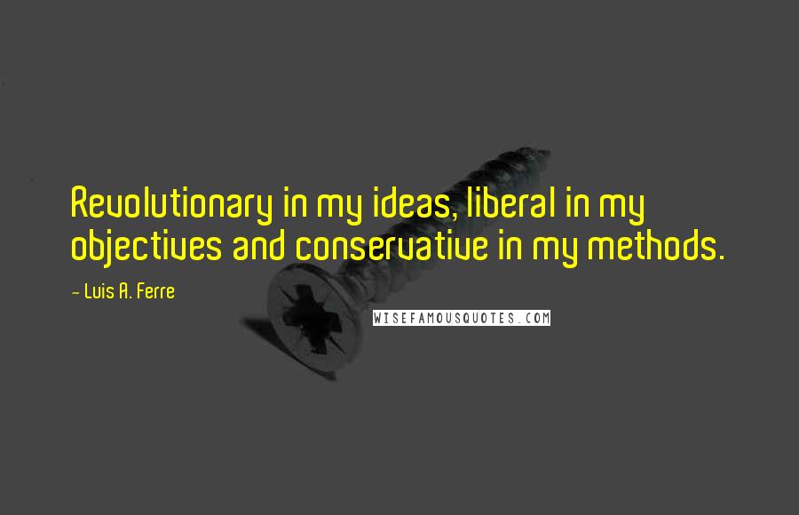 Luis A. Ferre Quotes: Revolutionary in my ideas, liberal in my objectives and conservative in my methods.