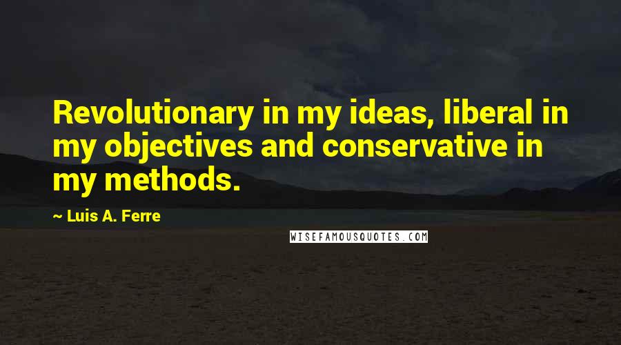 Luis A. Ferre Quotes: Revolutionary in my ideas, liberal in my objectives and conservative in my methods.