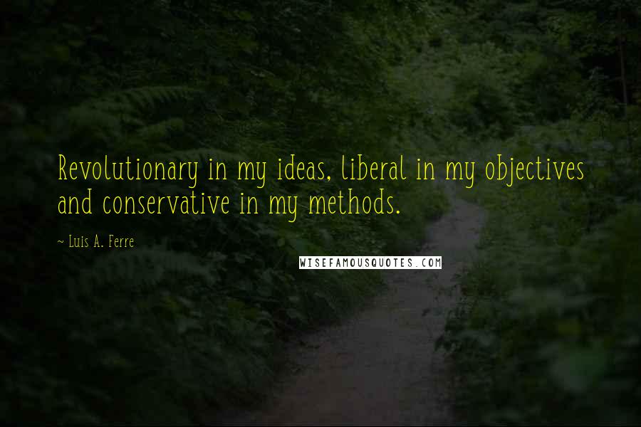 Luis A. Ferre Quotes: Revolutionary in my ideas, liberal in my objectives and conservative in my methods.