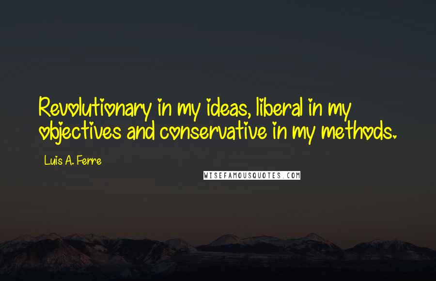 Luis A. Ferre Quotes: Revolutionary in my ideas, liberal in my objectives and conservative in my methods.