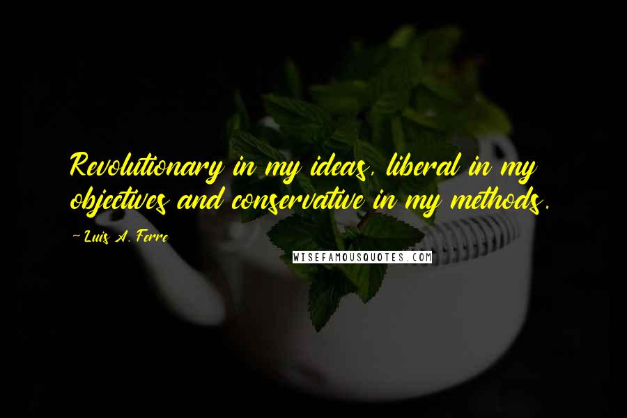Luis A. Ferre Quotes: Revolutionary in my ideas, liberal in my objectives and conservative in my methods.