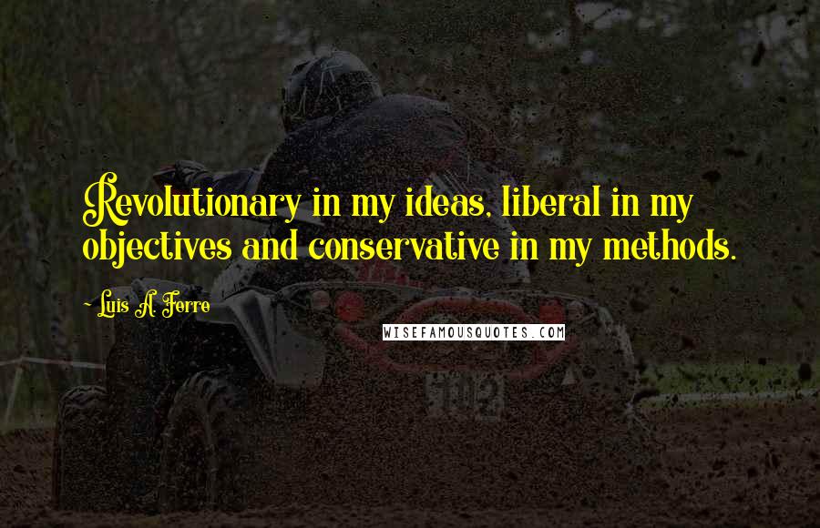 Luis A. Ferre Quotes: Revolutionary in my ideas, liberal in my objectives and conservative in my methods.