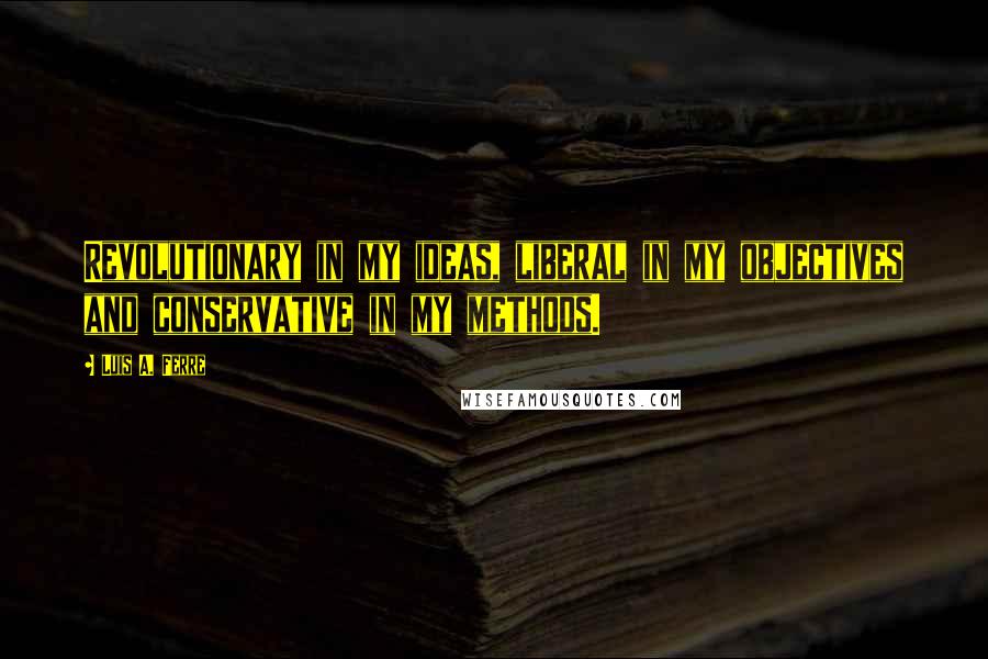 Luis A. Ferre Quotes: Revolutionary in my ideas, liberal in my objectives and conservative in my methods.