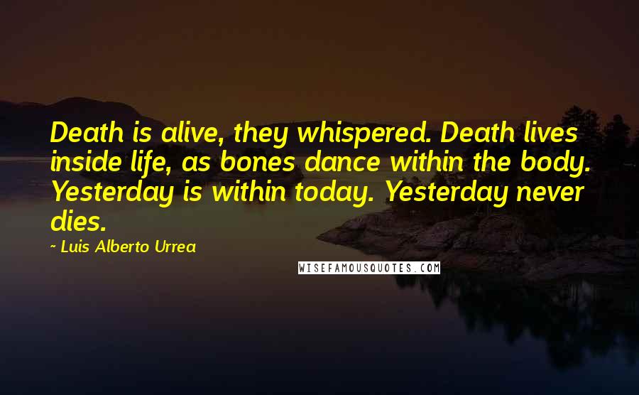 Luis Alberto Urrea Quotes: Death is alive, they whispered. Death lives inside life, as bones dance within the body. Yesterday is within today. Yesterday never dies.