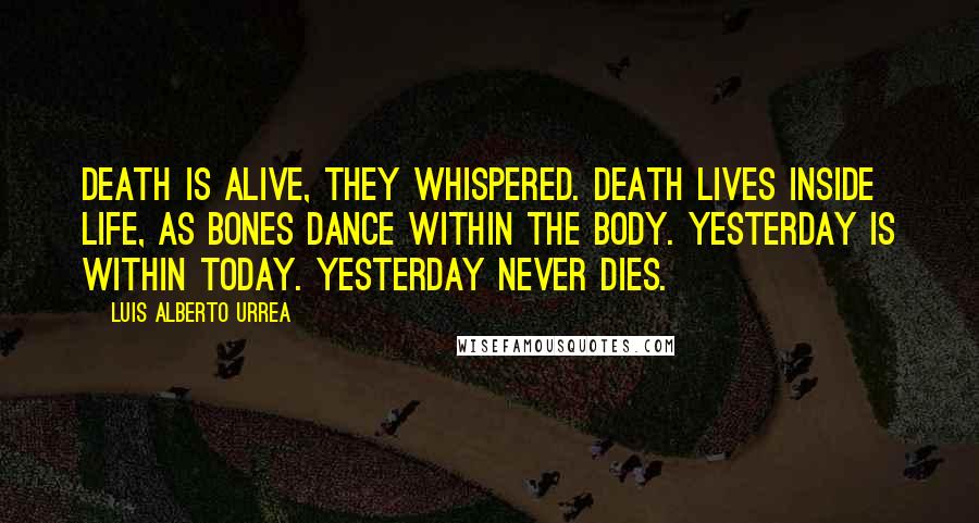 Luis Alberto Urrea Quotes: Death is alive, they whispered. Death lives inside life, as bones dance within the body. Yesterday is within today. Yesterday never dies.