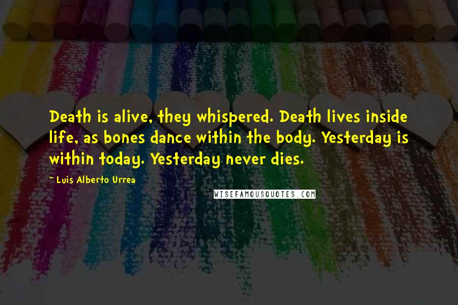 Luis Alberto Urrea Quotes: Death is alive, they whispered. Death lives inside life, as bones dance within the body. Yesterday is within today. Yesterday never dies.