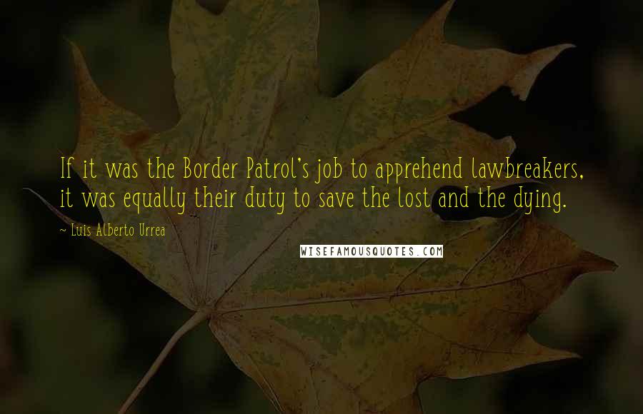 Luis Alberto Urrea Quotes: If it was the Border Patrol's job to apprehend lawbreakers, it was equally their duty to save the lost and the dying.