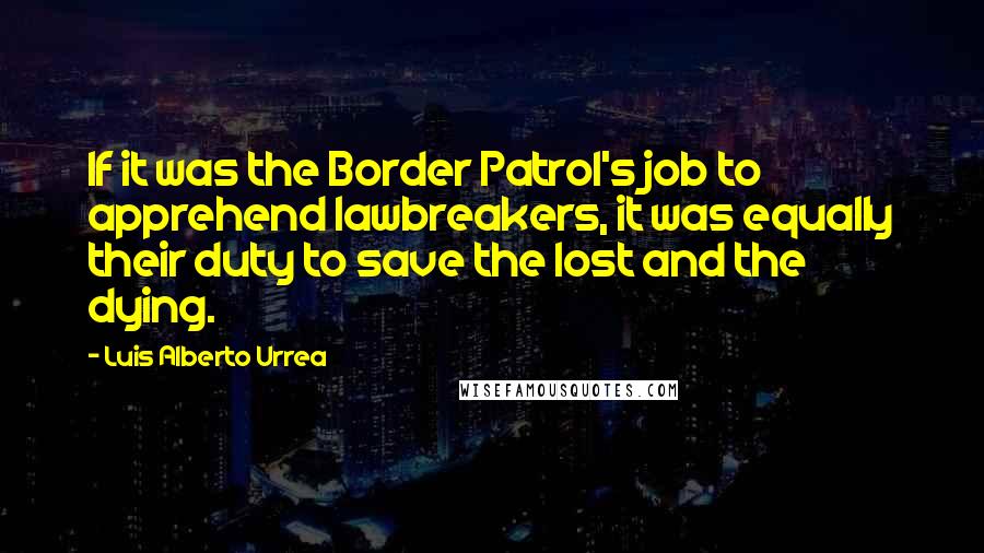 Luis Alberto Urrea Quotes: If it was the Border Patrol's job to apprehend lawbreakers, it was equally their duty to save the lost and the dying.