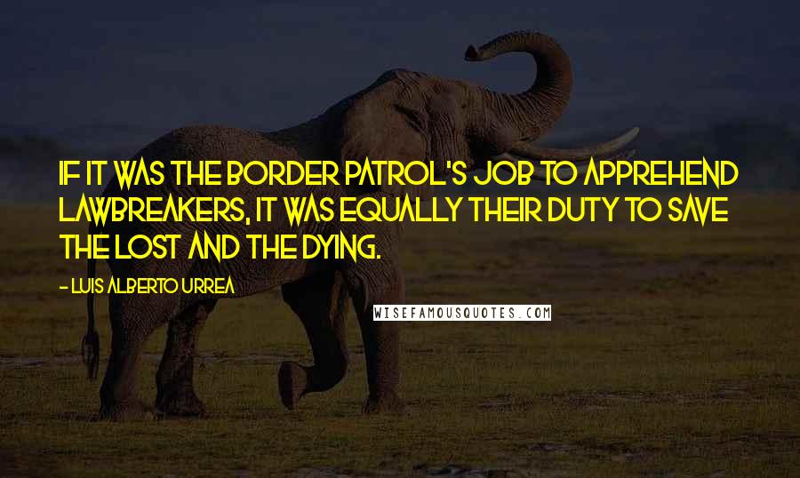 Luis Alberto Urrea Quotes: If it was the Border Patrol's job to apprehend lawbreakers, it was equally their duty to save the lost and the dying.