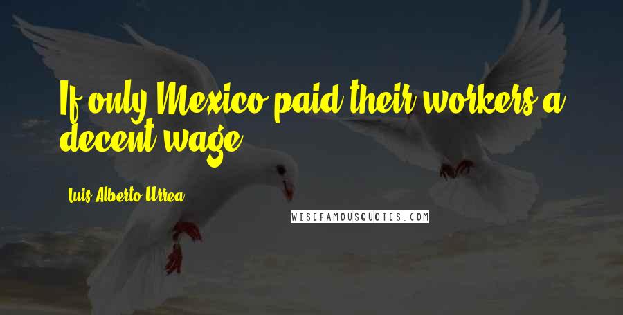 Luis Alberto Urrea Quotes: If only Mexico paid their workers a decent wage.