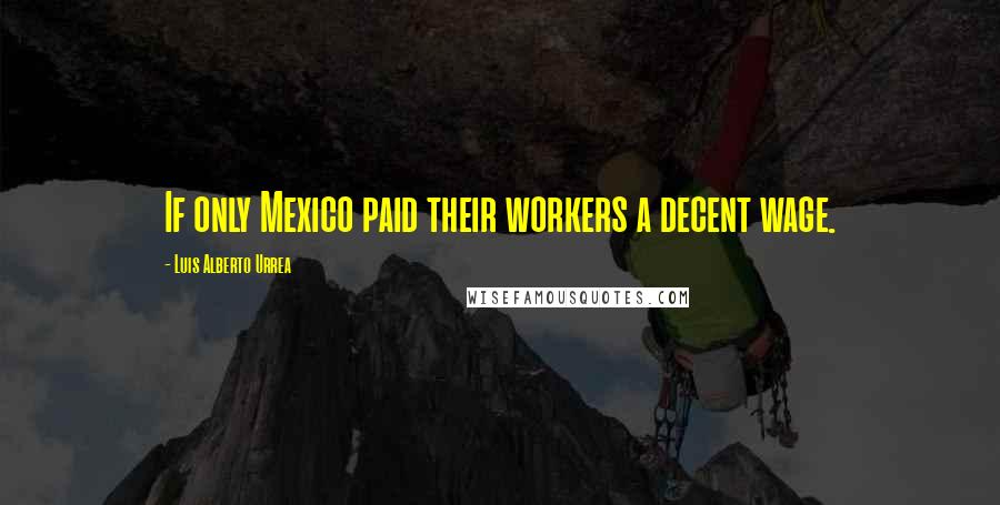 Luis Alberto Urrea Quotes: If only Mexico paid their workers a decent wage.