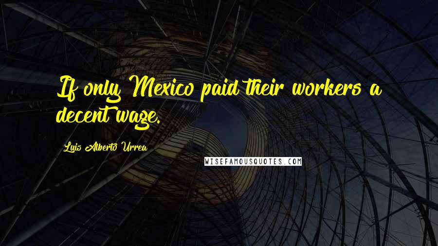 Luis Alberto Urrea Quotes: If only Mexico paid their workers a decent wage.