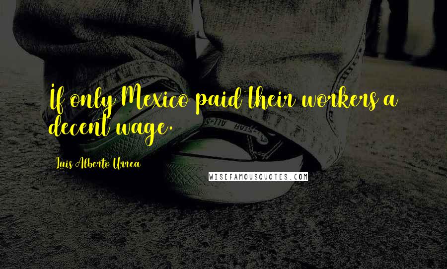 Luis Alberto Urrea Quotes: If only Mexico paid their workers a decent wage.