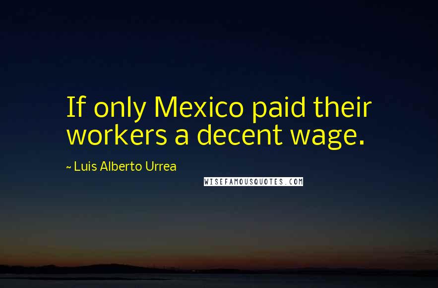 Luis Alberto Urrea Quotes: If only Mexico paid their workers a decent wage.