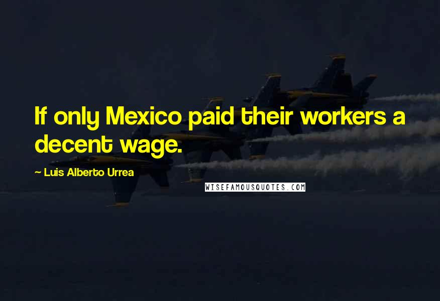 Luis Alberto Urrea Quotes: If only Mexico paid their workers a decent wage.