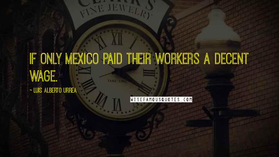 Luis Alberto Urrea Quotes: If only Mexico paid their workers a decent wage.