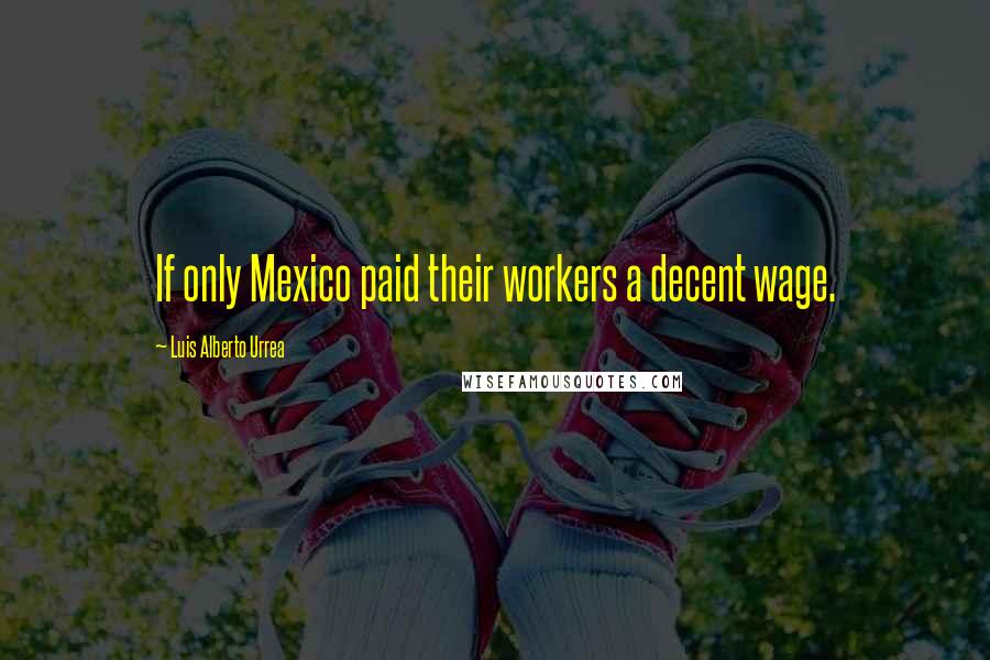 Luis Alberto Urrea Quotes: If only Mexico paid their workers a decent wage.