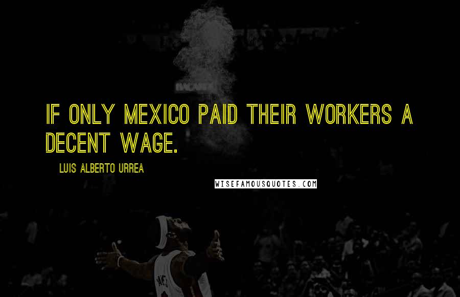 Luis Alberto Urrea Quotes: If only Mexico paid their workers a decent wage.