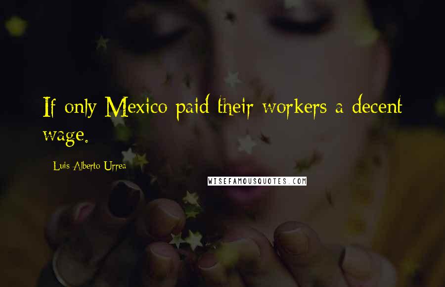 Luis Alberto Urrea Quotes: If only Mexico paid their workers a decent wage.