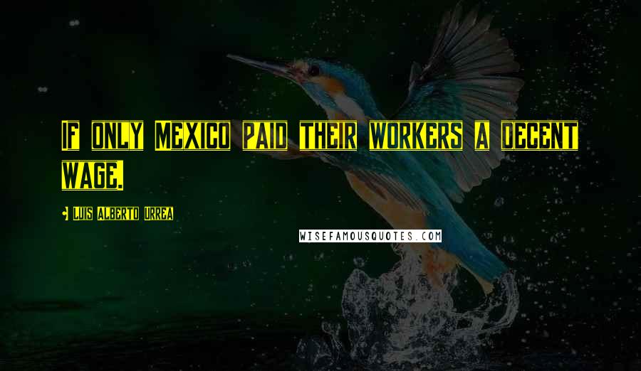 Luis Alberto Urrea Quotes: If only Mexico paid their workers a decent wage.