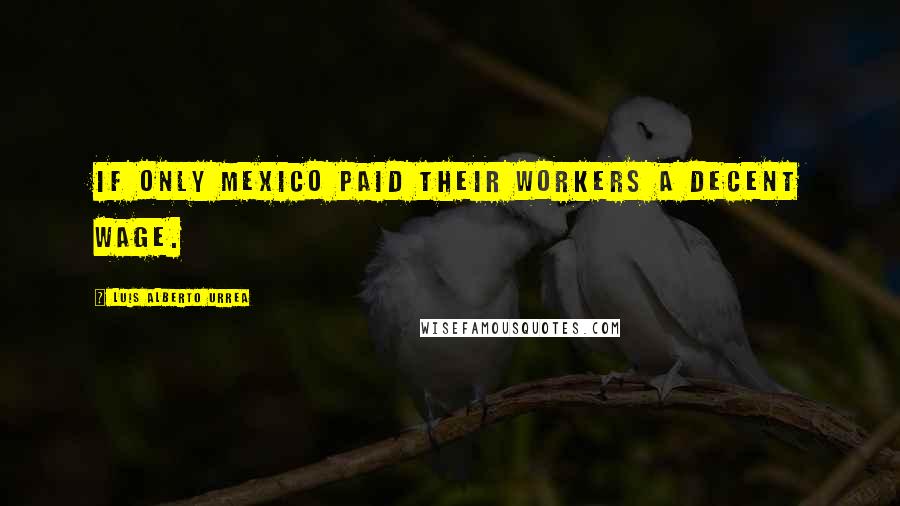 Luis Alberto Urrea Quotes: If only Mexico paid their workers a decent wage.