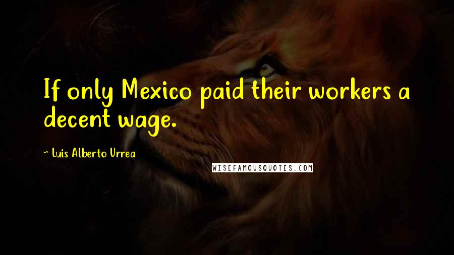 Luis Alberto Urrea Quotes: If only Mexico paid their workers a decent wage.