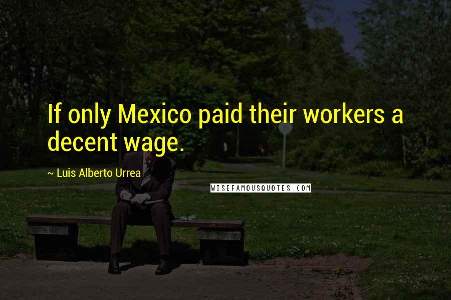 Luis Alberto Urrea Quotes: If only Mexico paid their workers a decent wage.