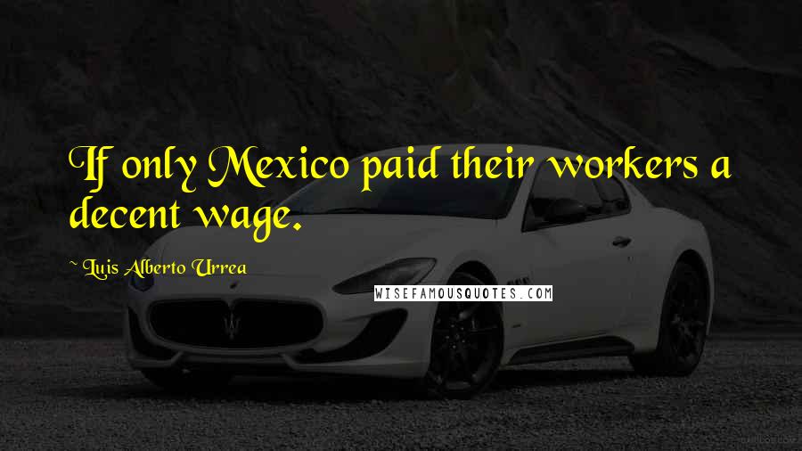 Luis Alberto Urrea Quotes: If only Mexico paid their workers a decent wage.