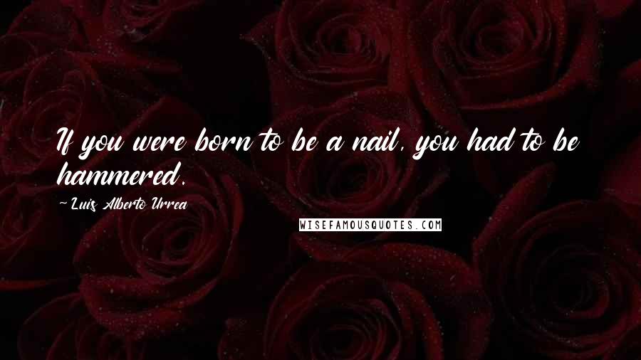Luis Alberto Urrea Quotes: If you were born to be a nail, you had to be hammered.