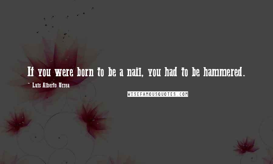 Luis Alberto Urrea Quotes: If you were born to be a nail, you had to be hammered.