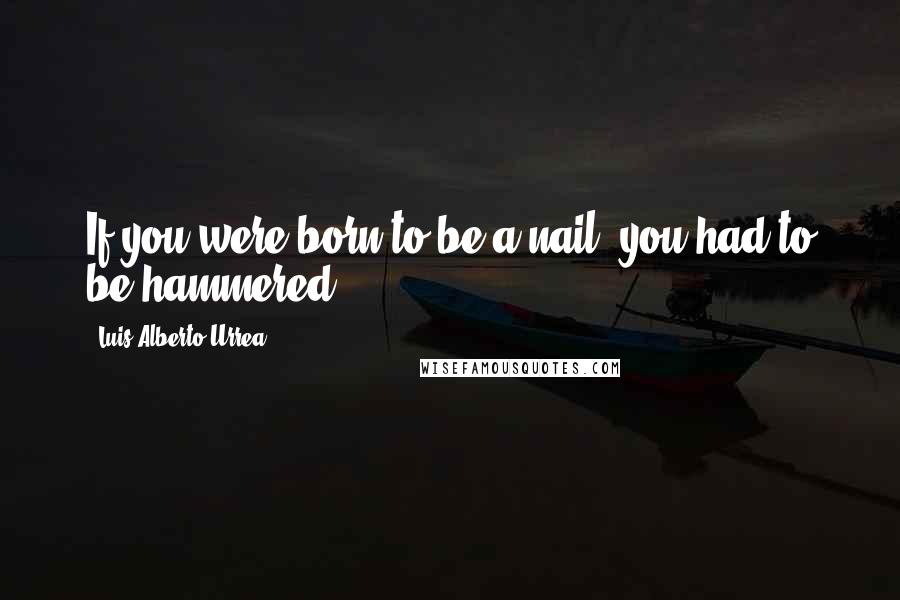 Luis Alberto Urrea Quotes: If you were born to be a nail, you had to be hammered.